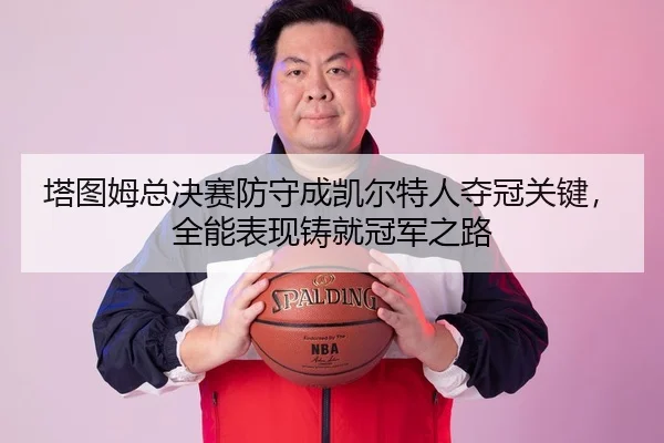 塔图姆总决赛防守成凯尔特人夺冠关键，全能表现铸就冠军之路