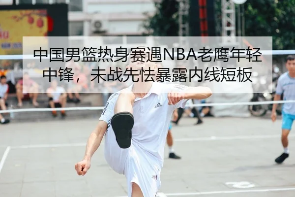 中国男篮热身赛遇NBA老鹰年轻中锋，未战先怯暴露内线短板