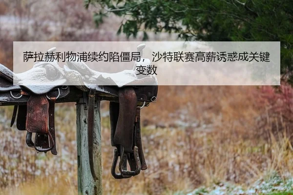 萨拉赫利物浦续约陷僵局，沙特联赛高薪诱惑成关键变数