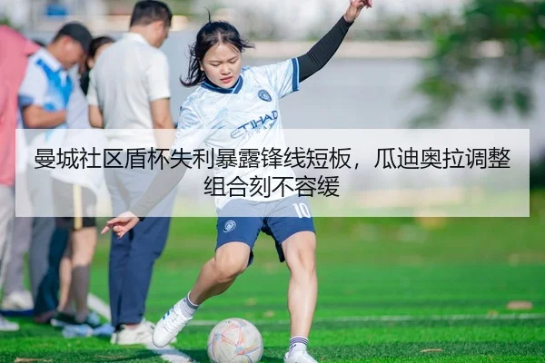 曼城社区盾杯失利暴露锋线短板，瓜迪奥拉调整组合刻不容缓