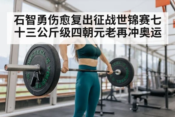 石智勇伤愈复出征战世锦赛七十三公斤级四朝元老再冲奥运