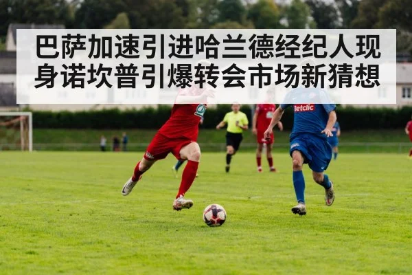 巴萨加速引进哈兰德经纪人现身诺坎普引爆转会市场新猜想