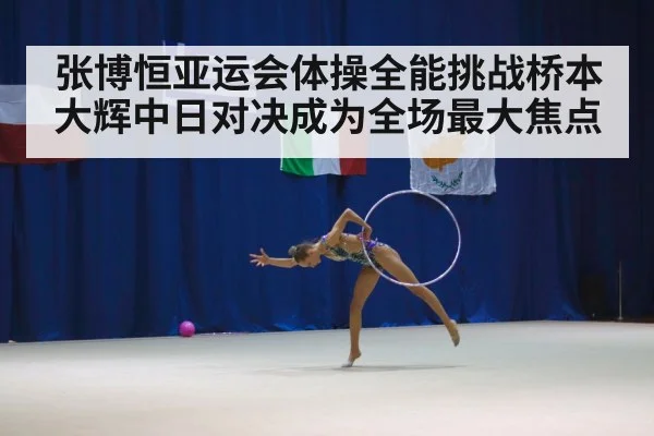 张博恒亚运会体操全能挑战桥本大辉中日对决成为全场最大焦点