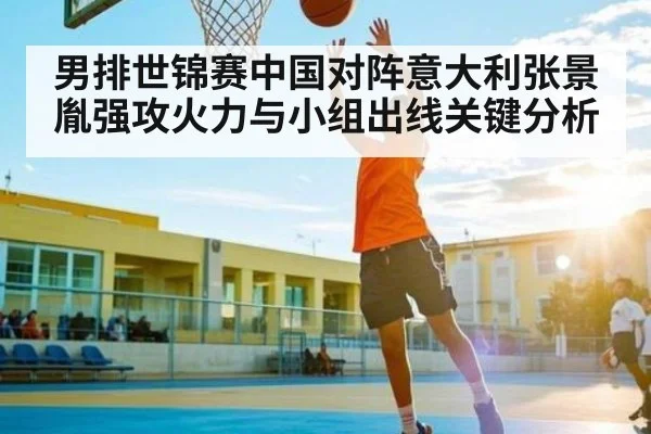 男排世锦赛中国对阵意大利张景胤强攻火力与小组出线关键分析